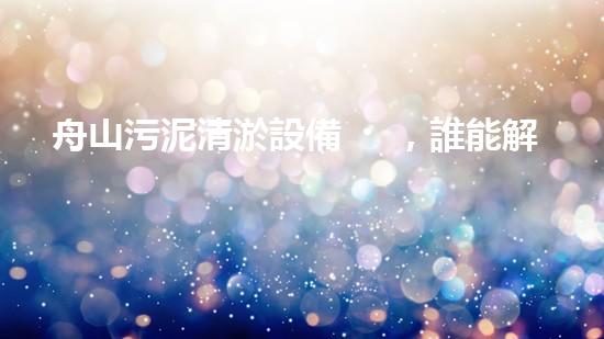 舟山污泥清淤設備，誰能解決這個臭難題？